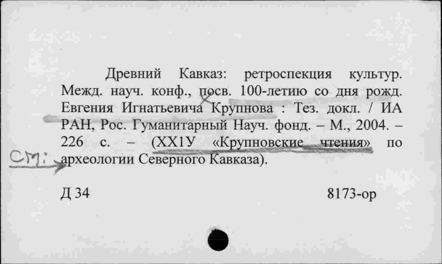 ﻿Древний Кавказ: ретроспекция культур.
Межд. науч, конф., прев. 100-летию со дня рожд. Евгения ИгнатьевичагСрупнова : Тез. докл. / ИА РАН, Рос. Гуманитарный Науч. фонд. - М., 2004. -
226 с. - (XXIУ «Крупно
Ofrl* ^археологии Северного Кавказа).
[» по
Д34
8173-ор